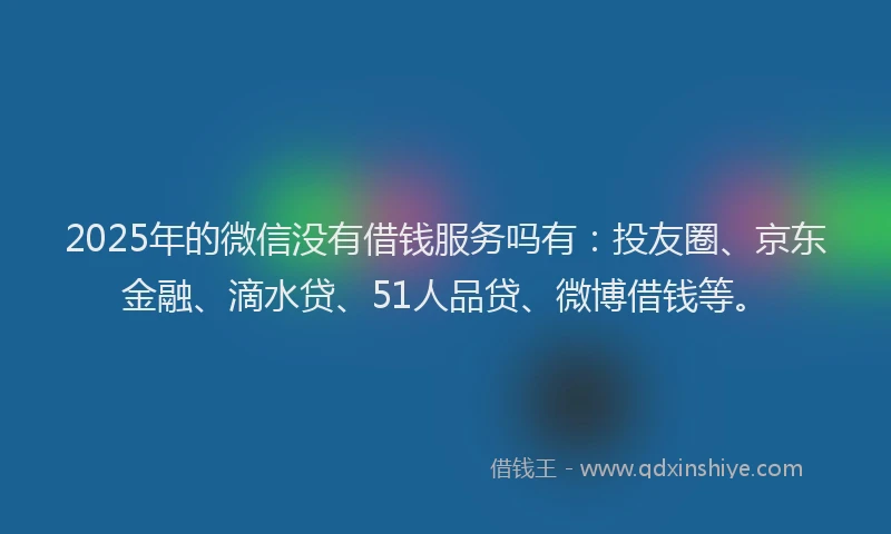 2025年的微信没有借钱服务吗有：投友圈、京东金融、滴水贷、51人品贷、微博借钱等。