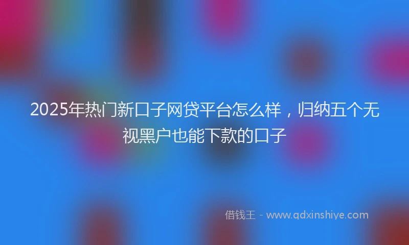 2025年热门新口子网贷平台怎么样，归纳五个无视黑户也能下款的口子