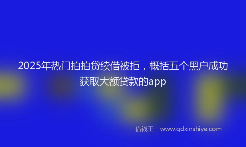 2025年热门拍拍贷续借被拒，概括五个黑户成功获取大额贷款的app