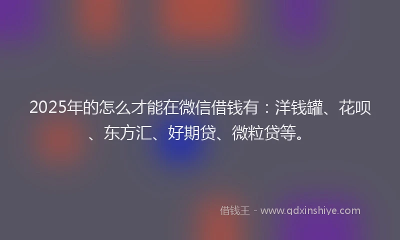 2025年的怎么才能在微信借钱有：洋钱罐、花呗、东方汇、好期贷、微粒贷等。