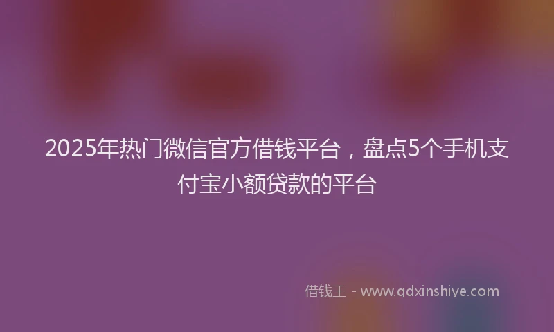 2025年热门微信官方借钱平台，盘点5个手机支付宝小额贷款的平台
