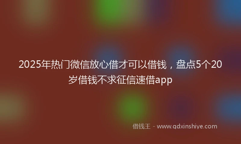 2025年热门微信放心借才可以借钱，盘点5个20岁借钱不求征信速借app