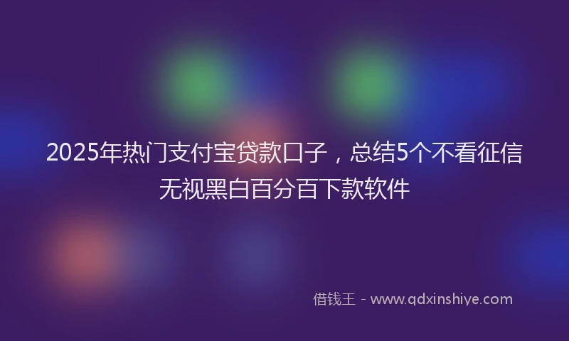 2025年热门支付宝贷款口子，总结5个不看征信无视黑白百分百下款软件