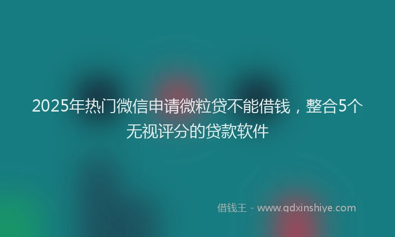 2025年热门微信申请微粒贷不能借钱，整合5个无视评分的贷款软件