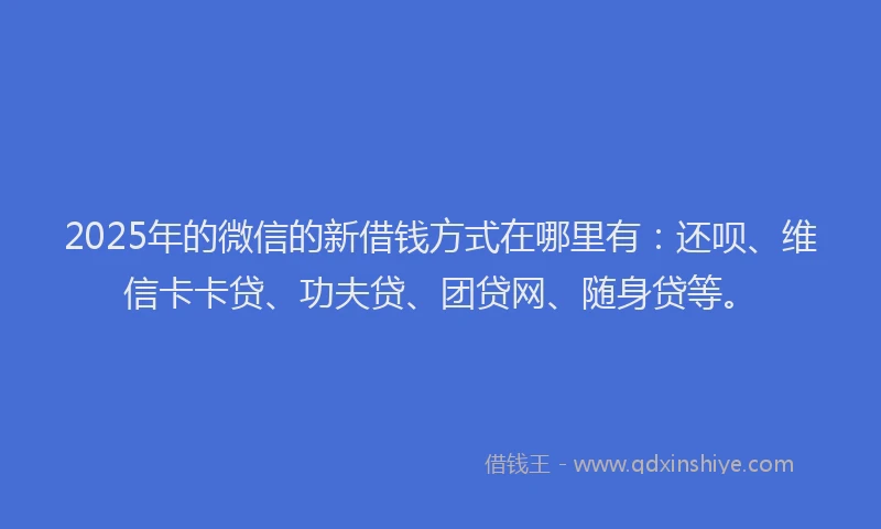 2025年的微信的新借钱方式在哪里有：还呗、维信卡卡贷、功夫贷、团贷网、随身贷等。