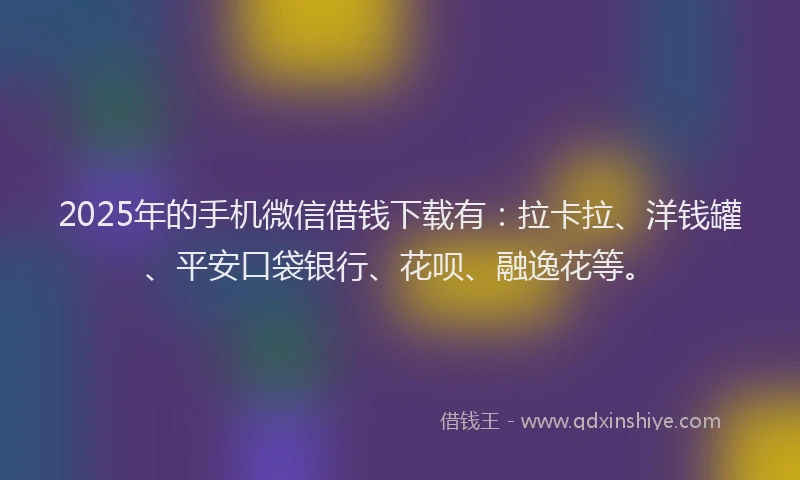 2025年的手机微信借钱下载有：拉卡拉、洋钱罐、平安口袋银行、花呗、融逸花等。