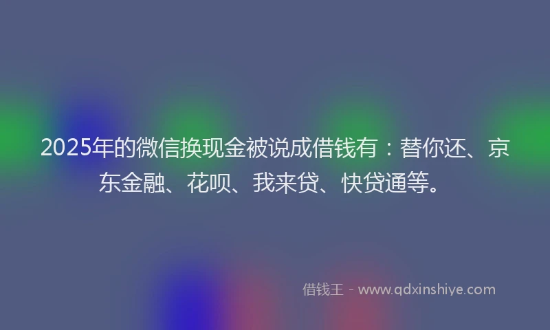 2025年的微信换现金被说成借钱有：替你还、京东金融、花呗、我来贷、快贷通等。