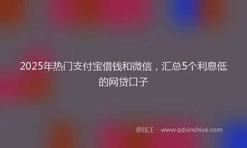 2025年热门支付宝借钱和微信，汇总5个利息低的网贷口子