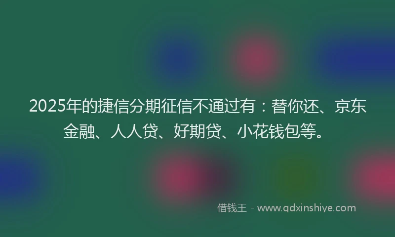 2025年的捷信分期征信不通过有：替你还、京东金融、人人贷、好期贷、小花钱包等。