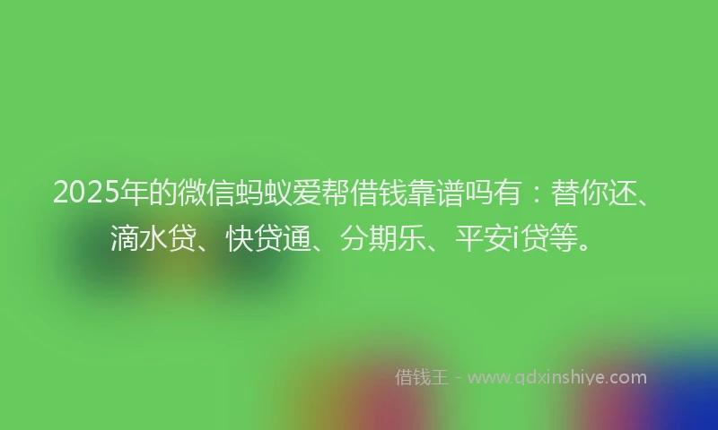 2025年的微信蚂蚁爱帮借钱靠谱吗有：替你还、滴水贷、快贷通、分期乐、平安i贷等。