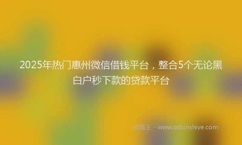 2025年热门惠州微信借钱平台，整合5个无论黑白户秒下款的贷款平台