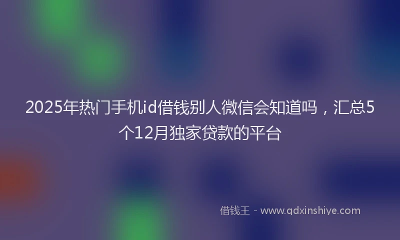 2025年热门手机id借钱别人微信会知道吗，汇总5个12月独家贷款的平台