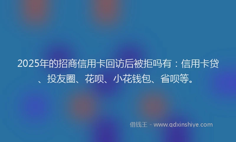 2025年的招商信用卡回访后被拒吗有：信用卡贷、投友圈、花呗、小花钱包、省呗等。