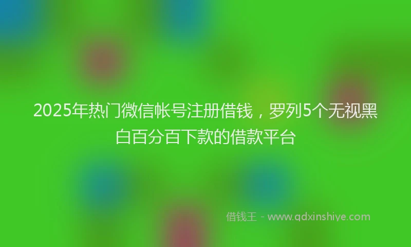 2025年热门微信帐号注册借钱，罗列5个无视黑白百分百下款的借款平台