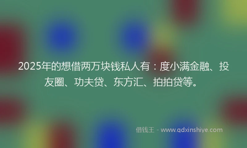 2025年的想借两万块钱私人有：度小满金融、投友圈、功夫贷、东方汇、拍拍贷等。