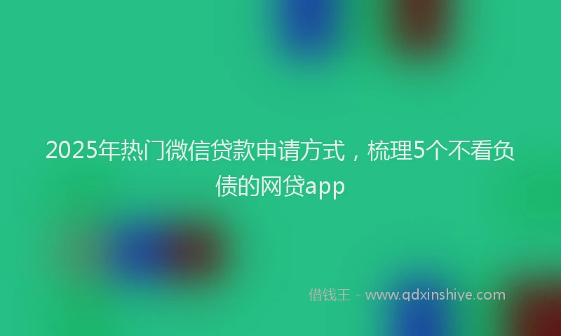 2025年热门微信贷款申请方式，梳理5个不看负债的网贷app