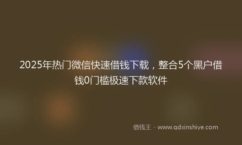 2025年热门微信快速借钱下载，整合5个黑户借钱0门槛极速下款软件