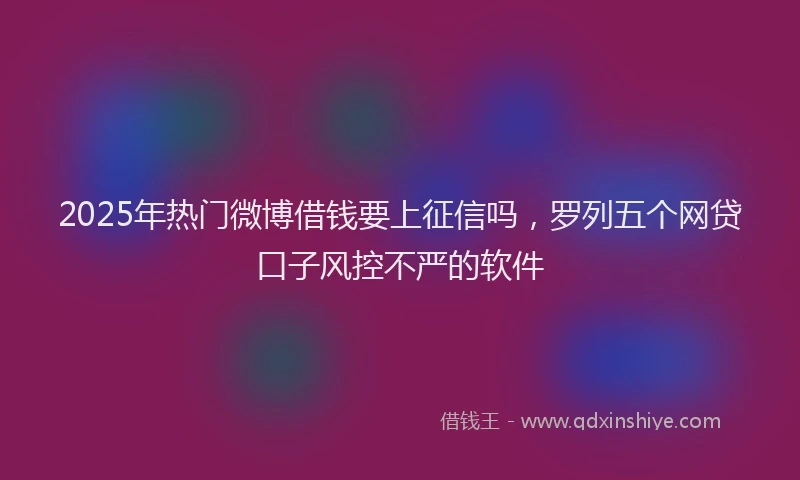 2025年热门微博借钱要上征信吗，罗列五个网贷口子风控不严的软件