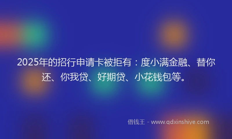 2025年的招行申请卡被拒有：度小满金融、替你还、你我贷、好期贷、小花钱包等。