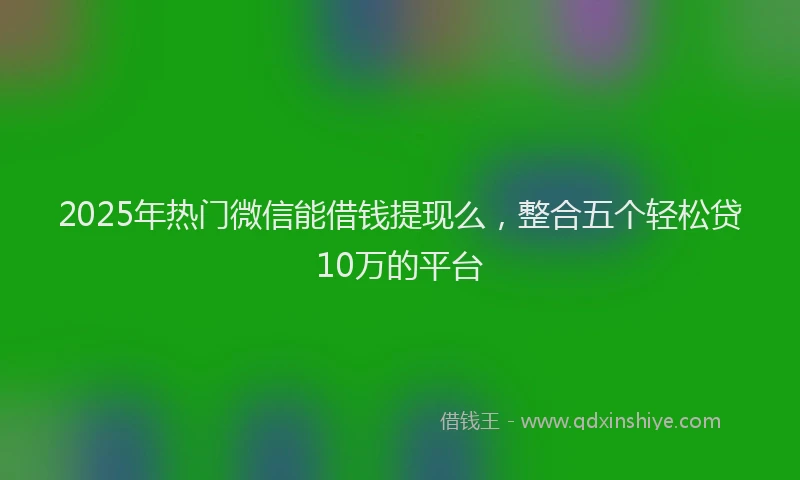 2025年热门微信能借钱提现么，整合五个轻松贷10万的平台