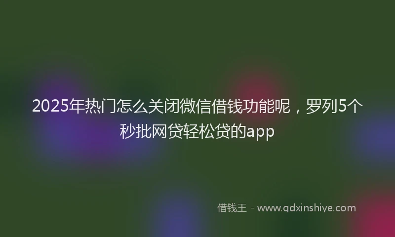2025年热门怎么关闭微信借钱功能呢，罗列5个秒批网贷轻松贷的app