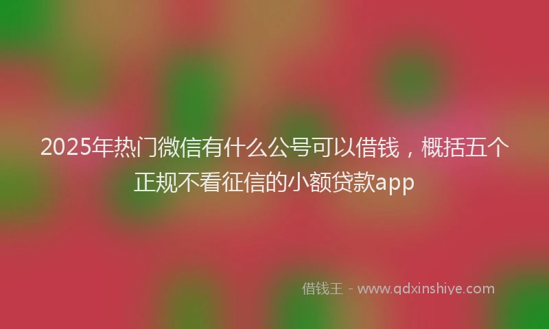 2025年热门微信有什么公号可以借钱，概括五个正规不看征信的小额贷款app