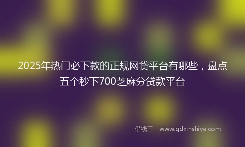 2025年热门必下款的正规网贷平台有哪些，盘点五个秒下700芝麻分贷款平台