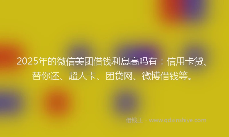 2025年的微信美团借钱利息高吗有：信用卡贷、替你还、超人卡、团贷网、微博借钱等。