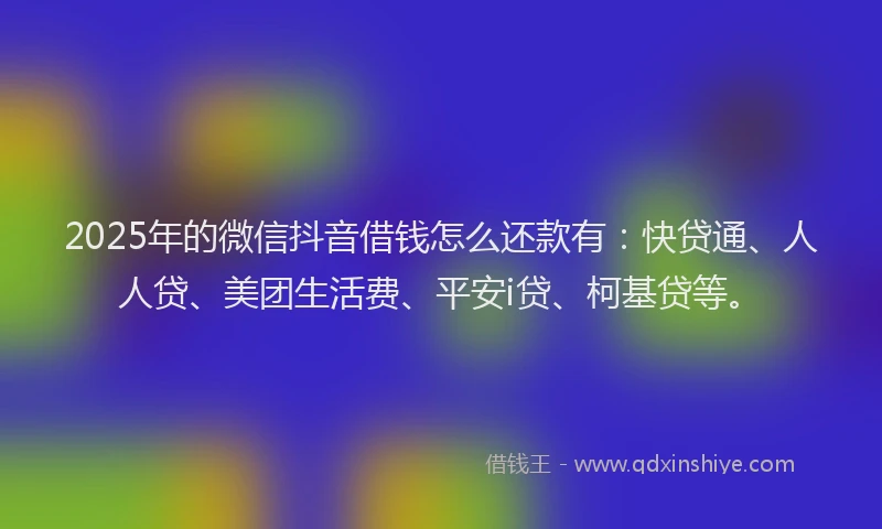 2025年的微信抖音借钱怎么还款有：快贷通、人人贷、美团生活费、平安i贷、柯基贷等。