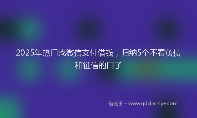 2025年热门找微信支付借钱，归纳5个不看负债和征信的口子