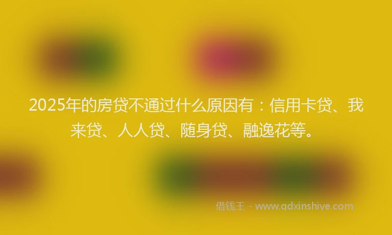 2025年的房贷不通过什么原因有：信用卡贷、我来贷、人人贷、随身贷、融逸花等。