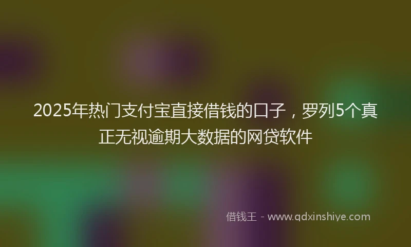 2025年热门支付宝直接借钱的口子，罗列5个真正无视逾期大数据的网贷软件