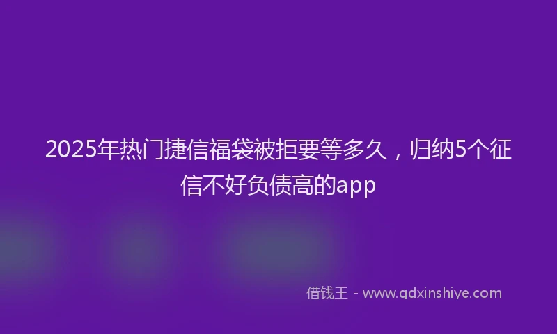 2025年热门捷信福袋被拒要等多久，归纳5个征信不好负债高的app