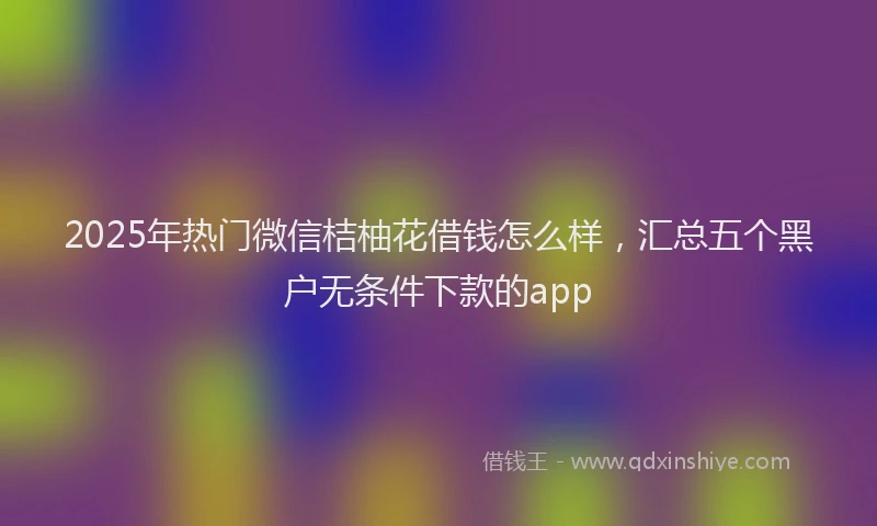 2025年热门微信桔柚花借钱怎么样，汇总五个黑户无条件下款的app