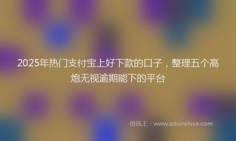 2025年热门支付宝上好下款的口子，整理五个高炮无视逾期能下的平台