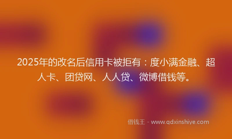 2025年的改名后信用卡被拒有：度小满金融、超人卡、团贷网、人人贷、微博借钱等。