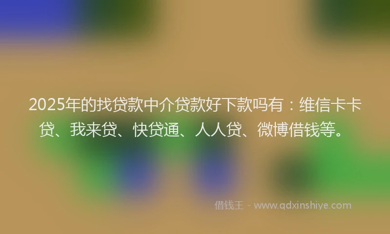 2025年的找贷款中介贷款好下款吗有：维信卡卡贷、我来贷、快贷通、人人贷、微博借钱等。