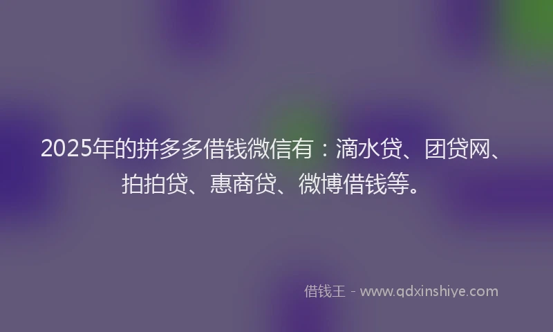 2025年的拼多多借钱微信有：滴水贷、团贷网、拍拍贷、惠商贷、微博借钱等。