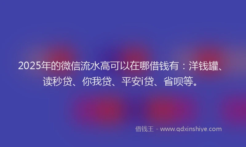 2025年的微信流水高可以在哪借钱有：洋钱罐、读秒贷、你我贷、平安i贷、省呗等。