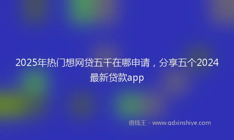 2025年热门想网贷五千在哪申请，分享五个2024最新贷款app
