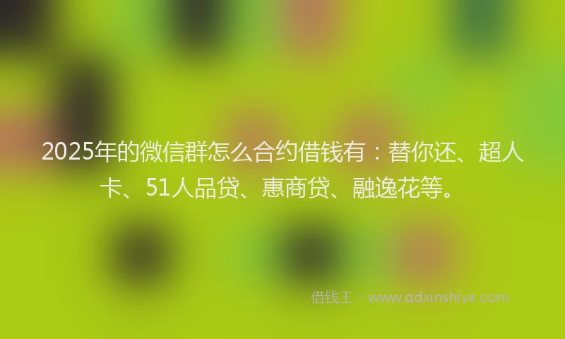 2025年的微信群怎么合约借钱有：替你还、超人卡、51人品贷、惠商贷、融逸花等。
