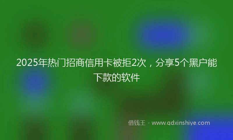 2025年热门招商信用卡被拒2次，分享5个黑户能下款的软件