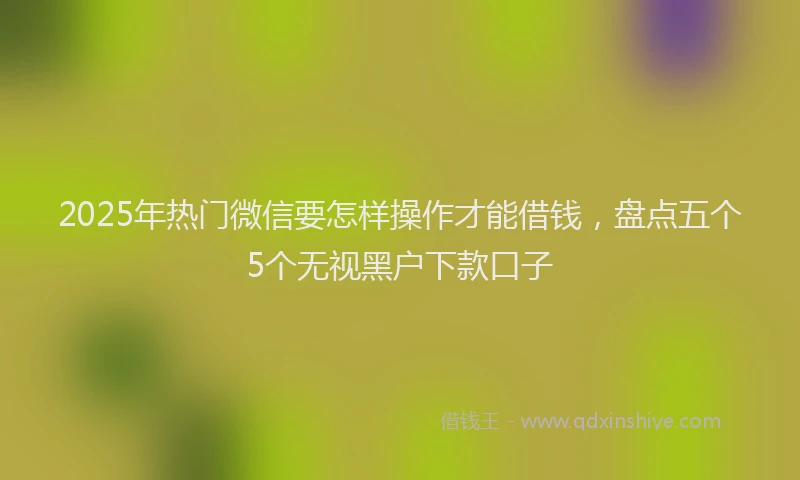 2025年热门微信要怎样操作才能借钱，盘点五个5个无视黑户下款口子