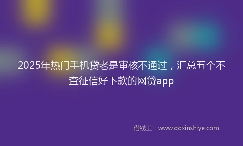 2025年热门手机贷老是审核不通过，汇总五个不查征信好下款的网贷app