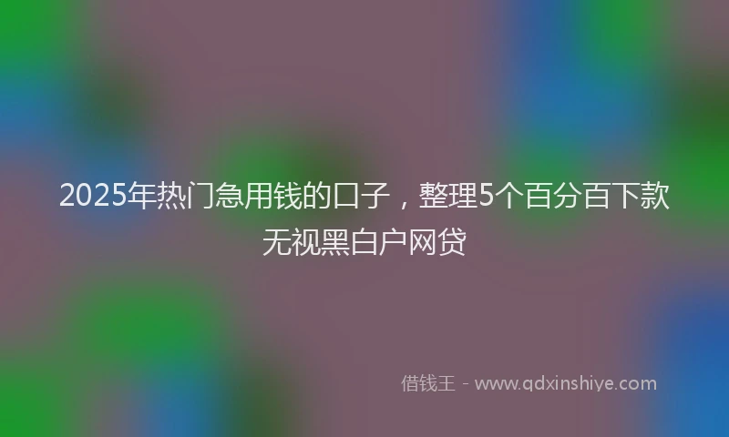 2025年热门急用钱的口子，整理5个百分百下款无视黑白户网贷