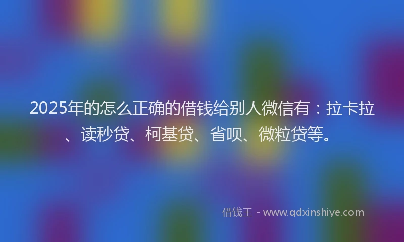 2025年的怎么正确的借钱给别人微信有：拉卡拉、读秒贷、柯基贷、省呗、微粒贷等。