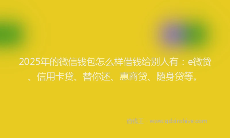 2025年的微信钱包怎么样借钱给别人有：e微贷、信用卡贷、替你还、惠商贷、随身贷等。