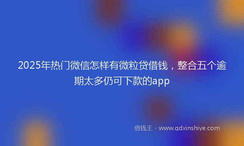2025年热门微信怎样有微粒贷借钱，整合五个逾期太多仍可下款的app