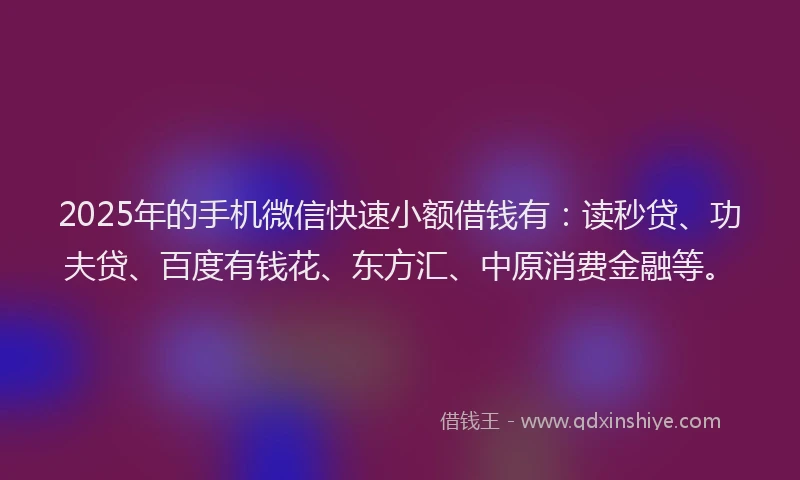 2025年的手机微信快速小额借钱有：读秒贷、功夫贷、百度有钱花、东方汇、中原消费金融等。