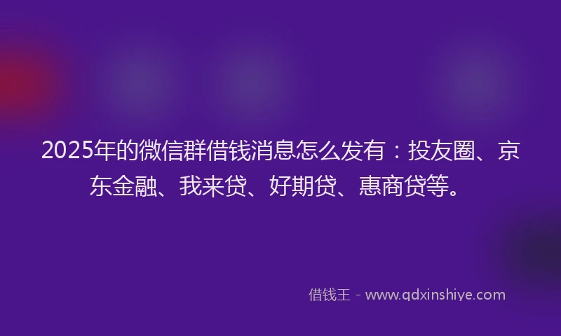 2025年的微信群借钱消息怎么发有：投友圈、京东金融、我来贷、好期贷、惠商贷等。